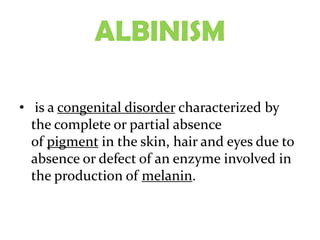 ALBINISM

• is a congenital disorder characterized by
  the complete or partial absence
  of pigment in the skin, hair and eyes due to
  absence or defect of an enzyme involved in
  the production of melanin.
 