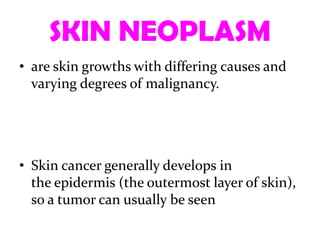 SKIN NEOPLASM
• are skin growths with differing causes and
  varying degrees of malignancy.




• Skin cancer generally develops in
  the epidermis (the outermost layer of skin),
  so a tumor can usually be seen
 