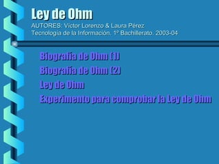 Ley de Ohm

AUTORES: Víctor Lorenzo & Laura Pérez
Tecnología de la Información. 1º Bachillerato. 2003-04

Biografía de Ohm (1)
Biografía de Ohm (2)
Ley de Ohm
Experimento para comprobar la Ley de Ohm

 