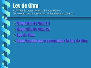 Ley de Ohm
AUTORES: Víctor Lorenzo & Laura Pérez
Tecnología de la Información. 1º Bachillerato. 2003-04
 Biografía de Ohm (1)
 Biografía de Ohm (2)
 Ley de Ohm
 Experimento para comprobar la Ley de Ohm
 