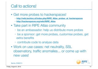 BecHa, OHM2013
Call to actions!
• Get more probes to hackerspaces!
– http://wiki.techinc.nl/index.php/RIPE_Atlas_probes_at_hackerspaces
– http://hackerspaces.org/wiki/RIPE_Atlas
• Take part in RIPE Atlas community
– be an ambassador: help us distribute more probes
– be a sponsor: get more probes, customise probes, get
extra beneﬁts
– contribute code to analyse data
• Work on use cases: net neutrality, SSL
observatory, trafﬁc anomalies... or come up with
new uses!
11
11Friday, August 2, 2013
 