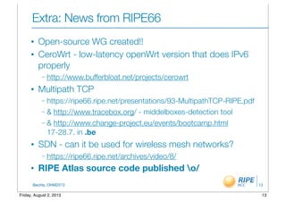 BecHa, OHM2013
Extra: News from RIPE66	
• Open-source WG created!!
• CeroWrt - low-latency openWrt version that does IPv6
properly
– http://www.bufferbloat.net/projects/cerowrt
• Multipath TCP
– https://ripe66.ripe.net/presentations/93-MultipathTCP-RIPE.pdf
– & http://www.tracebox.org/ - middelboxes-detection tool
– & http://www.change-project.eu/events/bootcamp.html
17-28.7. in .be
• SDN - can it be used for wireless mesh networks?
– https://ripe66.ripe.net/archives/video/8/
• RIPE Atlas source code published o/
13
13Friday, August 2, 2013
 
