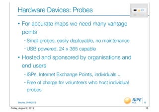 BecHa, OHM2013
Hardware Devices: Probes
• For accurate maps we need many vantage
points
– Small probes, easily deployable, no maintenance
– USB powered, 24 x 365 capable
• Hosted and sponsored by organisations and
end users
– ISPs, Internet Exchange Points, individuals...
– Free of charge for volunteers who host individual
probes
15
15Friday, August 2, 2013
 