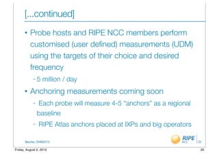 BecHa, OHM2013
[...continued]
• Probe hosts and RIPE NCC members perform
customised (user deﬁned) measurements (UDM)
using the targets of their choice and desired
frequency
– 5 million / day
• Anchoring measurements coming soon
– Each probe will measure 4-5 “anchors” as a regional
baseline
– RIPE Atlas anchors placed at IXPs and big operators
20
20Friday, August 2, 2013
 