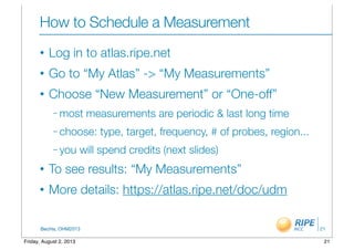 BecHa, OHM2013
How to Schedule a Measurement
• Log in to atlas.ripe.net
• Go to “My Atlas” -> “My Measurements”
• Choose “New Measurement” or “One-off”
– most measurements are periodic & last long time
– choose: type, target, frequency, # of probes, region...
– you will spend credits (next slides)
• To see results: “My Measurements”
• More details: https://atlas.ripe.net/doc/udm
21
21Friday, August 2, 2013
 