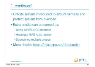 BecHa, OHM2013
[...continued]
• Credits system introduced to ensure fairness and
protect system from overload
• Extra credits can be earned by:
– Being a RIPE NCC member
– Hosting a RIPE Atlas anchor
– Sponsoring multiple probes
• More details: https://atlas.ripe.net/doc/credits
23
23Friday, August 2, 2013
 