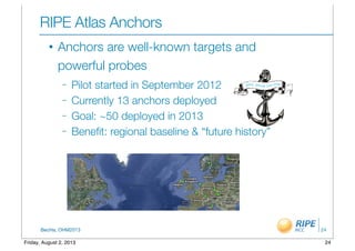 BecHa, OHM2013
RIPE Atlas Anchors
• Anchors are well-known targets and
powerful probes
– Pilot started in September 2012
– Currently 13 anchors deployed
– Goal: ~50 deployed in 2013
– Beneﬁt: regional baseline & “future history”
24
24Friday, August 2, 2013
 