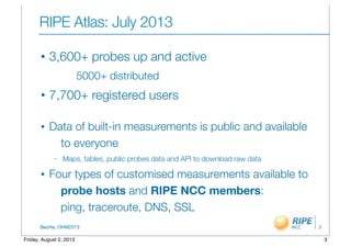 BecHa, OHM2013
RIPE Atlas: July 2013
• 3,600+ probes up and active
5000+ distributed
• 7,700+ registered users
• Data of built-in measurements is public and available
to everyone
– Maps, tables, public probes data and API to download raw data
• Four types of customised measurements available to
probe hosts and RIPE NCC members:
ping, traceroute, DNS, SSL
3
3Friday, August 2, 2013
 
