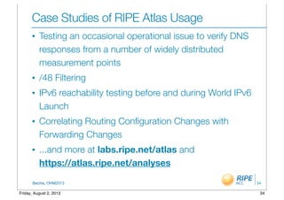 BecHa, OHM2013
Case Studies of RIPE Atlas Usage
• Testing an occasional operational issue to verify DNS
responses from a number of widely distributed
measurement points
• /48 Filtering
• IPv6 reachability testing before and during World IPv6
Launch
• Correlating Routing Conﬁguration Changes with
Forwarding Changes
• ...and more at labs.ripe.net/atlas and
https://atlas.ripe.net/analyses
34
34Friday, August 2, 2013
 