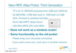 BecHa, OHM2013
New RIPE Atlas Probe: Third Generation
– TP-Link TL-MR3020 powered from USB port (500mA)
– 32 MB RAM, 4 MB ﬂash built-in, 4GB ﬂash on USB
stick, ﬁrmware is updated remotely
– Runs OpenWRT (deep down)
– 400 MHz MIPS CPU with MMU
• Does not work as a wireless router!
• Same functionality as the old probe!
– Please keep your old probe connected
– If you want a new one, must use it in another network
5
5Friday, August 2, 2013
 
