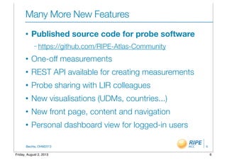BecHa, OHM2013
Many More New Features
• Published source code for probe software
– https://github.com/RIPE-Atlas-Community
• One-off measurements
• REST API available for creating measurements
• Probe sharing with LIR colleagues
• New visualisations (UDMs, countries...)
• New front page, content and navigation 	
• Personal dashboard view for logged-in users
6
6Friday, August 2, 2013
 
