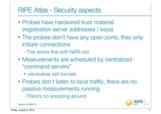 BecHa, OHM2013
RIPE Atlas - Security aspects
• Probes have hardwired trust material
(registration server addresses / keys)
• The probes don’t have any open ports, they only
initiate connections
– This works ﬁne with NATs too
• Measurements are scheduled by centralized
“command servers”
• via reverse ssh tunnels
• Probes don’t listen to local trafﬁc, there are no
passive measurements running
– There’s no snooping around
16
7Friday, August 2, 2013
 