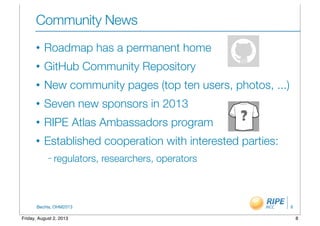 BecHa, OHM2013
Community News
• Roadmap has a permanent home
• GitHub Community Repository
• New community pages (top ten users, photos, ...)
• Seven new sponsors in 2013
• RIPE Atlas Ambassadors program
• Established cooperation with interested parties:
– regulators, researchers, operators
8
8Friday, August 2, 2013
 
