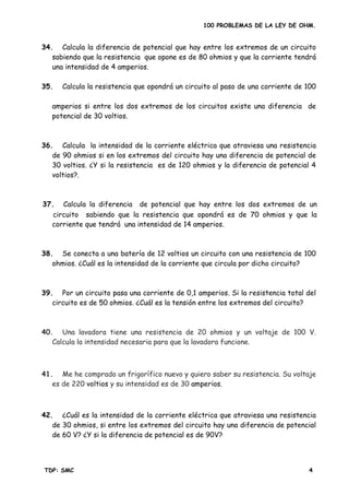 100 PROBLEMAS DE LA LEY DE OHM.
34. Calcula la diferencia de potencial que hay entre los extremos de un circuito
sabiendo que la resistencia que opone es de 80 ohmios y que la corriente tendrá
una intensidad de 4 amperios.
amperios si entre los dos extremos de los circuitos existe una diferencia de
potencial de 30 voltios.
36. Calcula la intensidad de la corriente eléctrica que atraviesa una resistencia
de 90 ohmios si en los extremos del circuito hay una diferencia de potencial de
30 voltios. ¿Y si la resistencia es de 120 ohmios y la diferencia de potencial 4
voltios?.
38. Se conecta a una batería de 12 voltios un circuito con una resistencia de 100
39. Por un circuito pasa una corriente de 0,1 amperios. Si la resistencia total del
40. Una lavadora tiene una resistencia de 20 ohmios y un voltaje de 100 V.
41. Me he comprado un frigorífico nuevo y quiero saber su resistencia. Su voltaje
es de 220 voltios y su intensidad es de 30 amperios.
42. ¿Cuál es la intensidad de la corriente eléctrica que atraviesa una resistencia
de 30 ohmios, si entre los extremos del circuito hay una diferencia de potencial
de 60 V? ¿Y si la diferencia de potencial es de 90V?
35. Calcula la resistencia que opondrá un circuito al paso de una corriente de 100
37. Calcula la diferencia de potencial que hay entre los dos extremos de un
circuito sabiendo que la resistencia que opondrá es de 70 ohmios y que la
corriente que tendrá una intensidad de 14 amperios.
ohmios. ¿Cuál es la intensidad de la corriente que circula por dicho circuito?
circuito es de 50 ohmios. ¿Cuál es la tensión entre los extremos del circuito?
Calcula la intensidad necesaria para que la lavadora funcione.
TDP: SMC 4
 