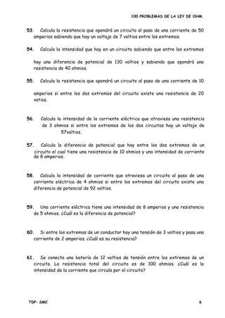 100 PROBLEMAS DE LA LEY DE OHM.
53. Calcula la resistencia que opondrá un circuito al paso de una corriente de 50
amperios sabiendo que hay un voltaje de 7 voltios entre los extremos.
hay una diferencia de potencial de 130 voltios y sabiendo que opondrá una
resistencia de 40 ohmios.
amperios si entre los dos extremos del circuito existe una resistencia de 20
vatios.
58. Calcula la intensidad de corriente que atraviesa un circuito al paso de una
corriente eléctrica de 4 ohmios si entre los extremos del circuito existe una
59. Una corriente eléctrica tiene una intensidad de 8 amperios y una resistencia
60. Si entre los extremos de un conductor hay una tensión de 3 voltios y pasa una
61. Se conecta una batería de 12 voltios de tensión entre los extremos de un
circuito. La resistencia total del circuito es de 100 ohmios. ¿Cuál es la
intensidad de la corriente que circula por el circuito?
54. Calcula la intensidad que hay en un circuito sabiendo que entre los extremos
55. Calcula la resistencia que opondrá un circuito al paso de una corriente de 10
56. Calcula la intensidad de la corriente eléctrica que atraviesa una resistencia
de 3 ohmios si entre los extremos de los dos circuitos hay un voltaje de
57voltios.
57. Calcula la diferencia de potencial que hay entre los dos extremos de un
circuito el cual tiene una resistencia de 10 ohmios y una intensidad de corriente
de 8 amperios.
diferencia de potencial de 92 voltios.
de 5 ohmios. ¿Cuál es la diferencia de potencial?
corriente de 2 amperios. ¿Cuál es su resistencia?
TDP: SMC 6
 