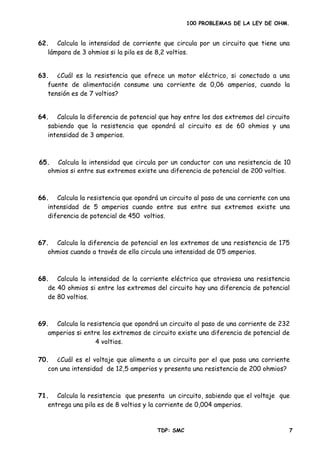 100 PROBLEMAS DE LA LEY DE OHM.
62. Calcula la intensidad de corriente que circula por un circuito que tiene una
lámpara de 3 ohmios si la pila es de 8,2 voltios.
63. ¿Cuál es la resistencia que ofrece un motor eléctrico, si conectado a una
fuente de alimentación consume una corriente de 0,06 amperios, cuando la
tensión es de 7 voltios?
64. Calcula la diferencia de potencial que hay entre los dos extremos del circuito
sabiendo que la resistencia que opondrá al circuito es de 60 ohmios y una
intensidad de 3 amperios.
66. Calcula la resistencia que opondrá un circuito al paso de una corriente con una
intensidad de 5 amperios cuando entre sus entre sus extremos existe una
67. Calcula la diferencia de potencial en los extremos de una resistencia de 175
68. Calcula la intensidad de la corriente eléctrica que atraviesa una resistencia
de 40 ohmios si entre los extremos del circuito hay una diferencia de potencial
71. Calcula la resistencia que presenta un circuito, sabiendo que el voltaje que
65. Calcula la intensidad que circula por un conductor con una resistencia de 10
ohmios si entre sus extremos existe una diferencia de potencial de 200 voltios.
diferencia de potencial de 450 voltios.
ohmios cuando a través de ella circula una intensidad de 0’5 amperios.
de 80 voltios.
69. Calcula la resistencia que opondrá un circuito al paso de una corriente de 232
amperios si entre los extremos de circuito existe una diferencia de potencial de
4 voltios.
70. ¿Cuál es el voltaje que alimenta a un circuito por el que pasa una corriente
con una intensidad de 12,5 amperios y presenta una resistencia de 200 ohmios?
entrega una pila es de 8 voltios y la corriente de 0,004 amperios.
TDP: SMC 7
 