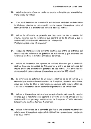 100 PROBLEMAS DE LA LEY DE OHM.
81. ¿Qué resistencia ofrece un conductor cuando se le aplica una intensidad de
10 amperios y 90 voltios?
83. Calcula la diferencia de potencial que hay entre los dos extremos del
circuito, sabiendo que la resistencia que opondrá es de 80 ohmios y que la
corriente eléctrica tiene una intensidad de 130 amperios.
¿Y si la intensidad es de 115 amperios?
85. Calcula la resistencia que opondrá un circuito sabiendo que la corriente
eléctrica tiene una intensidad de 4,5 amperios y entre los dos extremos del
circuito existe una diferencia de potencial de 265 voltios. ¿Y si entre los dos
86. La diferencia de potencial de un circuito eléctrico es de 90 voltios y la
intensidad que atraviesa la resistencia es de 5 amperios. Sabiendo estos datos,
calcula por la ley de Ohm la resistencia que opondrá este circuito eléctrico.
87. Calcula la diferencia de potencial que hay entre los dos extremos del circuito
sabiendo que la resistencia que opondrá el circuito es de 115 ohmios con una
corriente eléctrica que tenga una intensidad de 8 amperios. ¿Y si la intensidad
88. Calcule la intensidad de la corriente que llega a una lavadora industrial que
trabaja a una diferencia de potencial de 400 voltios y presenta una resistencia
82. Cuál es la intensidad de la corriente eléctrica que atraviesa una resistencia
de 30 ohmios, si entre los extremos del circuito hay una diferencia de potencial
de 60 voltios? ¿Y si la diferencia de potencial es de 90 voltios?
84. Calcula la intensidad de la corriente eléctrica que entre los extremos del
circuito hay una diferencia de potencial de 400 voltios y que atraviesa una
resistencia que tiene la mitad de ohmios que de voltios.
extremos del circuito existe una diferencia de potencial de 505 voltios?
¿Cuál será la resistencia de que opondrá si el potencial es de 100 voltios?
de la corriente eléctrica fuera de 4 amperios?
es de 2000 ohmios.
TDP: SMC 9
 