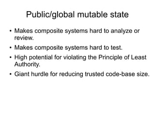 Public/global mutable state
● Makes composite systems hard to analyze or
review.
● Makes composite systems hard to test.
● High potential for violating the Principle of Least
Authority.
● Giant hurdle for reducing trusted code-base size.
 