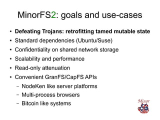 MinorFS2: goals and use-cases
● Defeating Trojans: retrofitting tamed mutable state
● Standard dependencies (Ubuntu/Suse)
● Confidentiality on shared network storage
● Scalability and performance
● Read-only attenuation
● Convenient GranFS/CapFS APIs
– NodeKen like server platforms
– Multi-process browsers
– Bitcoin like systems
 