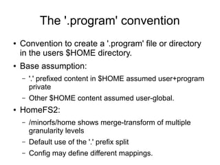 The '.program' convention
● Convention to create a '.program' file or directory
in the users $HOME directory.
● Base assumption:
– '.' prefixed content in $HOME assumed user+program
private
– Other $HOME content assumed user-global.
● HomeFS2:
– /minorfs/home shows merge-transform of multiple
granularity levels
– Default use of the '.' prefix split
– Config may define different mappings.
 