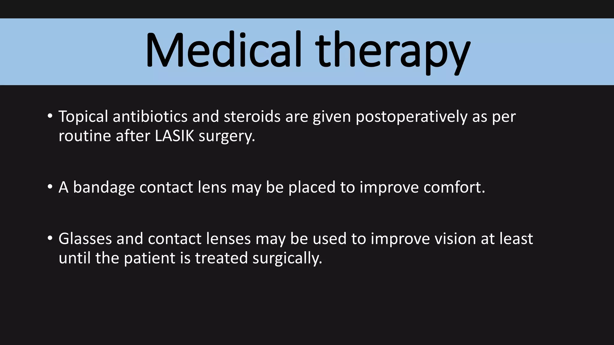 Medical therapy
• Topical antibiotics and steroids are given postoperatively as per
routine after LASIK surgery.
• A bandage contact lens may be placed to improve comfort.
• Glasses and contact lenses may be used to improve vision at least
until the patient is treated surgically.
 