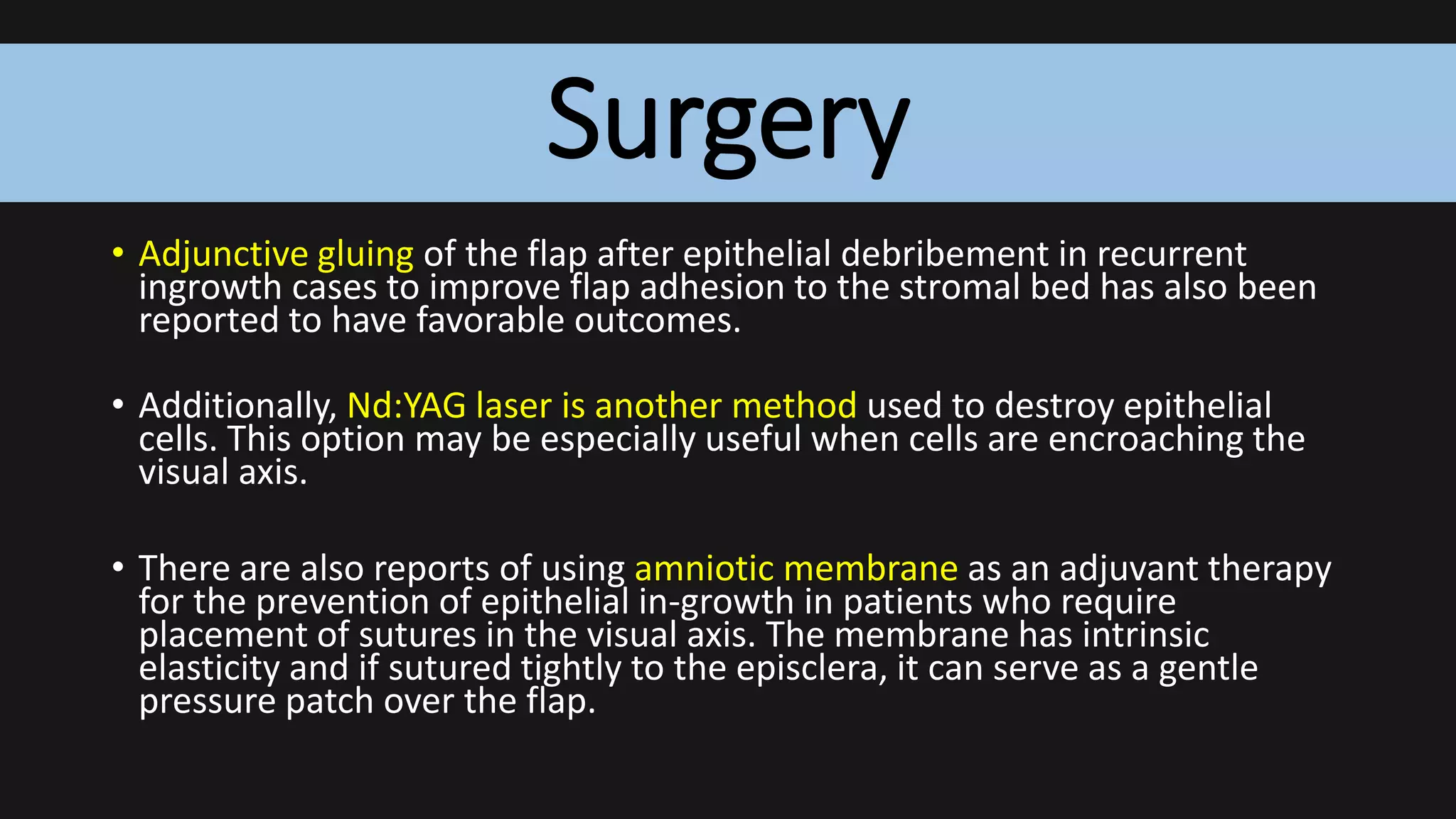 Surgery
• Adjunctive gluing of the flap after epithelial debribement in recurrent
ingrowth cases to improve flap adhesion to the stromal bed has also been
reported to have favorable outcomes.
• Additionally, Nd:YAG laser is another method used to destroy epithelial
cells. This option may be especially useful when cells are encroaching the
visual axis.
• There are also reports of using amniotic membrane as an adjuvant therapy
for the prevention of epithelial in-growth in patients who require
placement of sutures in the visual axis. The membrane has intrinsic
elasticity and if sutured tightly to the episclera, it can serve as a gentle
pressure patch over the flap.
 