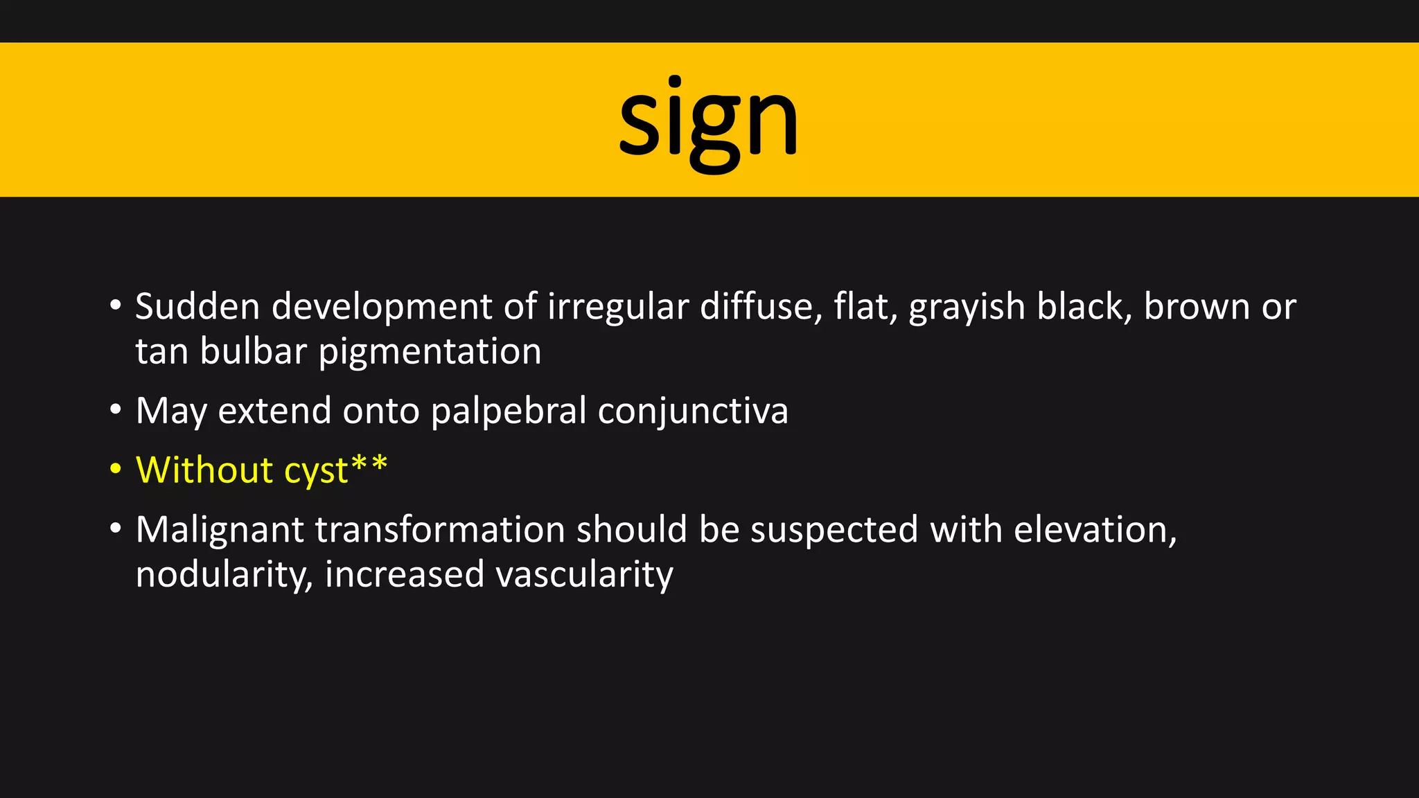 sign
• Sudden development of irregular diffuse, flat, grayish black, brown or
tan bulbar pigmentation
• May extend onto palpebral conjunctiva
• Without cyst**
• Malignant transformation should be suspected with elevation,
nodularity, increased vascularity
 