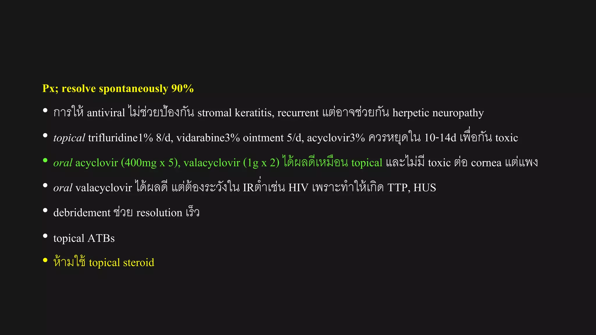 Px; resolve spontaneously 90%
• การให้ antiviral ไม่ช่วยป้องกัน stromal keratitis, recurrent แต่อาจช่วยกัน herpetic neuropathy
• topical trifluridine1% 8/d, vidarabine3% ointment 5/d, acyclovir3% ควรหยุดใน 10-14d เพื่อกัน toxic
• oral acyclovir (400mg x 5), valacyclovir (1g x 2) ได้ผลดีเหมือน topical และไม่มี toxic ต่อ cornea แต่แพง
• oral valacyclovir ได้ผลดี แต่ต้องระวังใน IRต่าเช่น HIV เพราะทาให้เกิด TTP, HUS
• debridement ช่วย resolution เร็ว
• topical ATBs
• ห้ามใช้ topical steroid
 