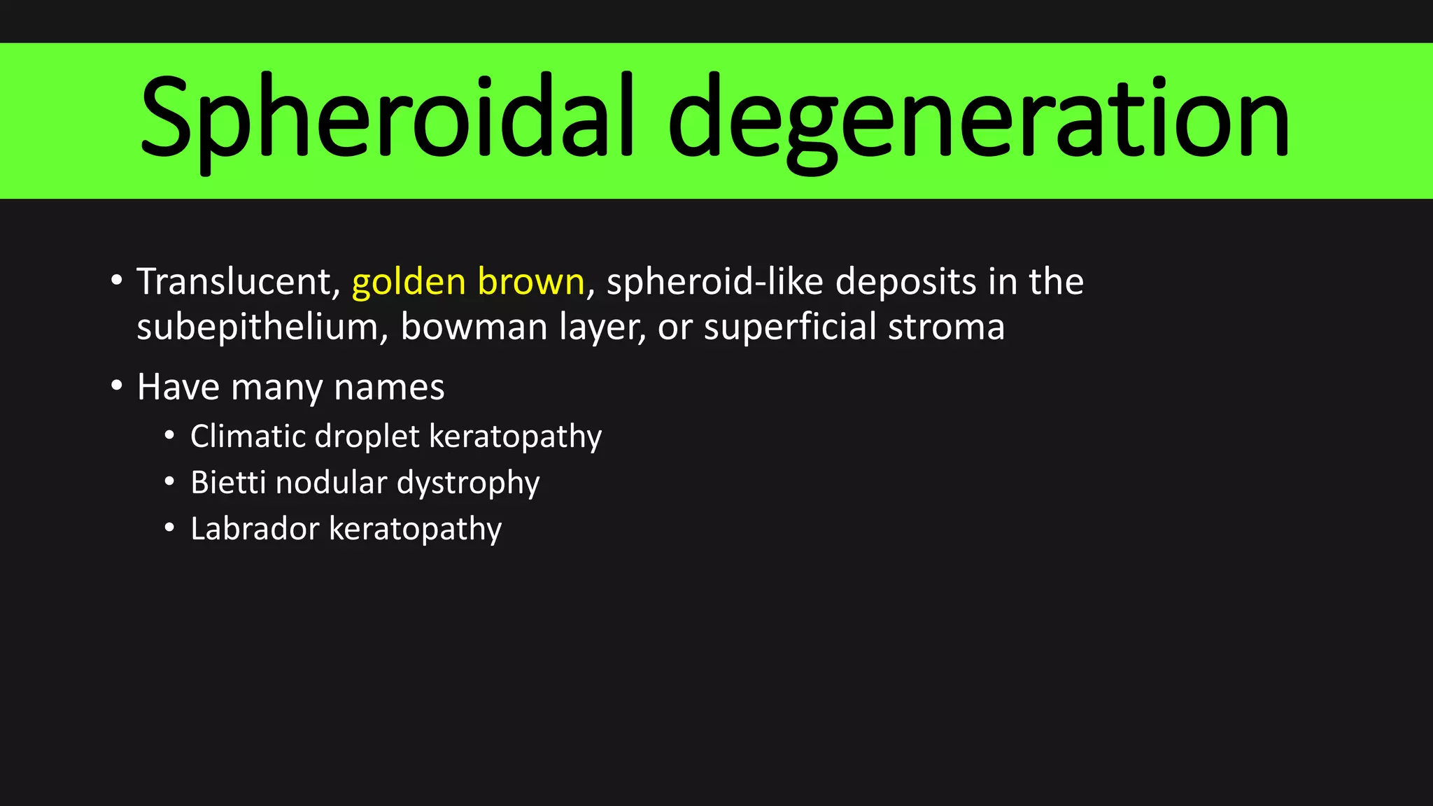 Spheroidal degeneration
• Translucent, golden brown, spheroid-like deposits in the
subepithelium, bowman layer, or superficial stroma
• Have many names
• Climatic droplet keratopathy
• Bietti nodular dystrophy
• Labrador keratopathy
 