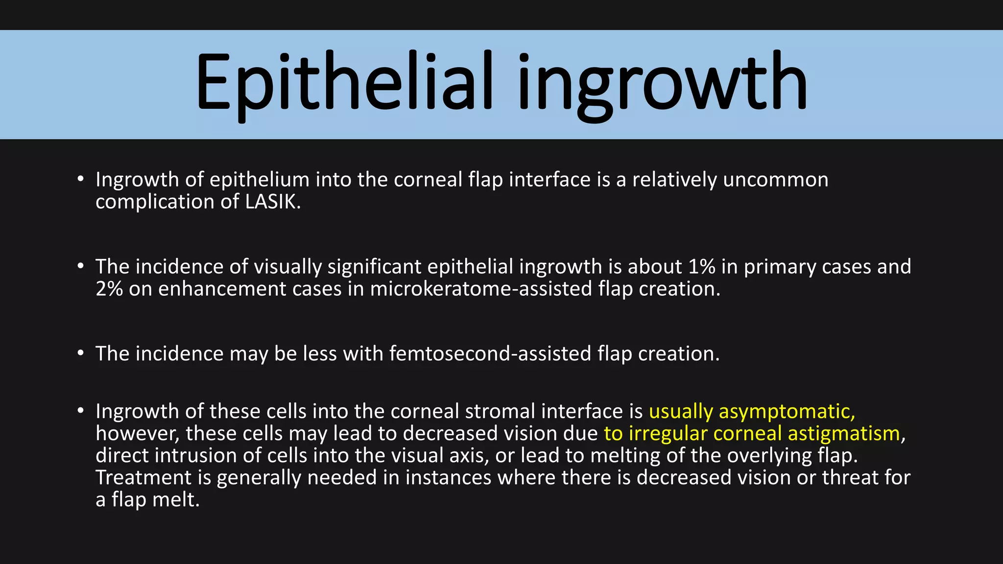 Epithelial ingrowth
• Ingrowth of epithelium into the corneal flap interface is a relatively uncommon
complication of LASIK.
• The incidence of visually significant epithelial ingrowth is about 1% in primary cases and
2% on enhancement cases in microkeratome-assisted flap creation.
• The incidence may be less with femtosecond-assisted flap creation.
• Ingrowth of these cells into the corneal stromal interface is usually asymptomatic,
however, these cells may lead to decreased vision due to irregular corneal astigmatism,
direct intrusion of cells into the visual axis, or lead to melting of the overlying flap.
Treatment is generally needed in instances where there is decreased vision or threat for
a flap melt.
 