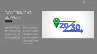 GOVERNMENT
SUPPORT
In Brazil, the "Rota 2030"
project was approved as an
interim measure by the
Federal Government in July
2018, a regime for the
automotive sector that
establishes the tax rate
reduction for Industrialized
Products (IPI) for electrified
companies of 25% to 7%
tax.
Measure that will boost the
growth of the production of
electric cars technology is
the 10.2% to 12% reduction
of the amount invested in
research and development
in the payment of Corporate
Income Tax and Social
Contribution on Net Income
(CSLL) - contributions in
areas considered strategic
as electric mobility, will allow
a greater reduction.
ELECTRIC MOBILITY
 