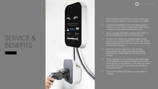 SERVICE &
BENEFITS
1. Find recharge points near a location where you
are or along a specific route; quickly and easily.
2. Check the availability of the recharge point in
real time; so you will not waste time attending at
a place you are using, wasting your time.
3. It may include comments, photos and check-in;
this will collaborate with the whole group.
4. As each car model has its Plug model to load,
you can do a specific search for your car model
by sharing and using the information with people
of the same interest.
5. It will be the first application with its own
recharging units, improving the recharging
experience, usually takes 50 minutes to fully
charge.
6. When waiting for the recharge, take advantage
of the benefits and discounts that we will offer in
the proximity of the station, in this way you make
the best use of your time (discount at stations,
restaurants, gym).
7. Quickly and easily purchase your own electric
charger.
ELECTRIC MOBILITY
 