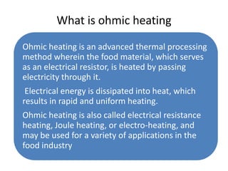 What is ohmic heating

Ohmic heating is an advanced thermal processing
method wherein the food material, which serves
as an electrical resistor, is heated by passing
electricity through it.
 Electrical energy is dissipated into heat, which
results in rapid and uniform heating.
Ohmic heating is also called electrical resistance
heating, Joule heating, or electro-heating, and
may be used for a variety of applications in the
food industry
 
