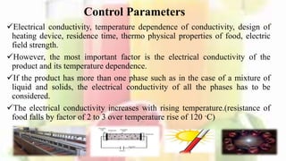 Control Parameters
Electrical conductivity, temperature dependence of conductivity, design of
heating device, residence time, thermo physical properties of food, electric
field strength.
However, the most important factor is the electrical conductivity of the
product and its temperature dependence.
If the product has more than one phase such as in the case of a mixture of
liquid and solids, the electrical conductivity of all the phases has to be
considered.
The electrical conductivity increases with rising temperature.(resistance of
food falls by factor of 2 to 3 over temperature rise of 120 ·C)
10
 