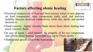 Factors affecting ohmic heating
Electrical conductivity of food and food mixture which in turn depends
on food components: ionic components (salt), acid, and moisture
mobility increase electrical conductivity, while fats, lipids, and alcohol
decrease it.
Fluid viscosity : higher viscosity fluids shows faster ohmic heating than
lower viscosity fluids
In case of liquid + solid mixture, the property of the two components
also affects ohmic heating, particulate size (up to 25mm ideally )
Density and specific heat of the food product
11
 