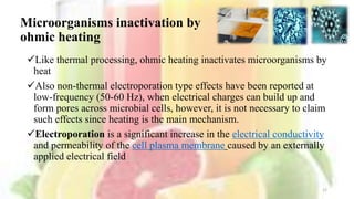 Microorganisms inactivation by
ohmic heating
Like thermal processing, ohmic heating inactivates microorganisms by
heat
Also non-thermal electroporation type effects have been reported at
low-frequency (50-60 Hz), when electrical charges can build up and
form pores across microbial cells, however, it is not necessary to claim
such effects since heating is the main mechanism.
Electroporation is a significant increase in the electrical conductivity
and permeability of the cell plasma membrane caused by an externally
applied electrical field
12
 