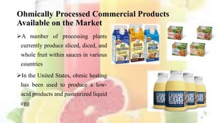 Ohmically Processed Commercial Products
Available on the Market
A number of processing plants
currently produce sliced, diced, and
whole fruit within sauces in various
countries
In the United States, ohmic heating
has been used to produce a low-
acid products and pasteurized liquid
egg
13
 