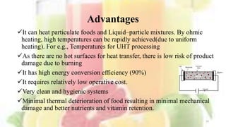 Advantages
It can heat particulate foods and Liquid–particle mixtures. By ohmic
heating, high temperatures can be rapidly achieved(due to uniform
heating). For e.g., Temperatures for UHT processing
As there are no hot surfaces for heat transfer, there is low risk of product
damage due to burning
It has high energy conversion efficiency (90%)
It requires relatively low operative cost.
Very clean and hygienic systems
Minimal thermal deterioration of food resulting in minimal mechanical
damage and better nutrients and vitamin retention.
16
 