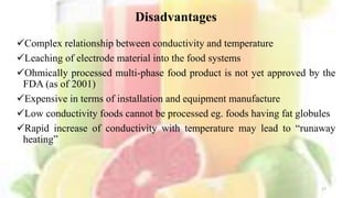 Disadvantages
Complex relationship between conductivity and temperature
Leaching of electrode material into the food systems
Ohmically processed multi-phase food product is not yet approved by the
FDA (as of 2001)
Expensive in terms of installation and equipment manufacture
Low conductivity foods cannot be processed eg. foods having fat globules
Rapid increase of conductivity with temperature may lead to “runaway
heating”
17
 