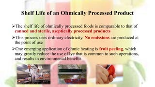 Shelf Life of an Ohmically Processed Product
The shelf life of ohmically processed foods is comparable to that of
canned and sterile, aseptically processed products
This process uses ordinary electricity. No emissions are produced at
the point of use
One emerging application of ohmic heating is fruit peeling, which
may greatly reduce the use of lye that is common to such operations,
and results in environmental benefits
18
 