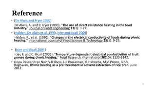 Reference
• (De Alwis and Fryer 1990)
De Alwis, A. and P. Fryer (1990). "The use of direct resistance heating in the food
industry." Journal of Food Engineering 11(1): 3-27.
• (Halden, De Alwis et al. 1990, Icier and Ilicali 2005)
Halden, K., et al. (1990). "Changes in the electrical conductivity of foods during ohmic
heating." International Journal of Food Science & Technology 25(1): 9-25.
• (Icier and Ilicali 2005)
Icier, F. and C. Ilicali (2005). "Temperature dependent electrical conductivities of fruit
purees during ohmic heating." Food Research International 38(10): 1135-1142.
• Gopu Raveendran Nair, V.R Divya, Liji Prasannan, V. Habeeba, M.V. Prince, G.S.V.
Raghavan, Ohmic heating as a pre treatment in solvent extraction of rice bran, June
2012
19
 