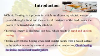 Introduction
Ohmic Heating is a process in which an alternating electric current is
passed through a food, and the electrical resistance of the food causes the
power to be translated directly into heat.
Electrical energy is dissipated into heat, which results in rapid and uniform
heating.
Unlike conventional heating where heat transfer occurs from a heated surface
to the product interior by means of convection and conduction,
3
 