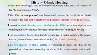 History Ohmic Heating
Its not a new technology , used as a commercial process in the early 20th century for
the “Pasteurization of Milk”.
The “Electro pure process” was discontinued between the late 1930s and 1960s,
because of the high cost of electricity and a lack of suitable electrode materials.
Interest in ohmic heating was rekindled in the 1980s, when investigators were
searching for viable methods for effective sterilization of large liquid particle.
In Conventional heating heat transfer occurs from a heated surface to the product
interior (means of convection and conduction) and is time consuming.
 Electro resistive or ohmic heating is volumetric in nature and thus has the
potential to reduce over processing by virtue of its inside–outside heat transfer
pattern.
4
 