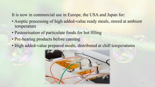 It is now in commercial use in Europe, the USA and Japan for:
• Aseptic processing of high added-value ready meals, stored at ambient
temperature
• Pasteurisation of particulate foods for hot filling
• Pre-heating products before canning
• High added-value prepared meals, distributed at chill temperatures
5
 