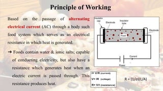 Principle of Working
Based on the passage of alternating
electrical current (AC) through a body such
food system which serves as an electrical
resistance in which heat is generated.
➜ Foods contain water & ionic salts; capable
of conducting electricity, but also have a
resistance which generates heat when an
electric current is passed through. This
resistance produces heat.
7
R = (1/σ)(L/A)
 