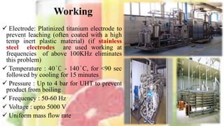 Working
 Electrode: Platinized titanium electrode to
prevent leaching (often coated with a high
temp inert plastic material) (if stainless
steel electrodes are used working at
frequencies of above 100KHz eliminates
this problem)
 Temperature : 40°C - 140°C, for <90 sec
followed by cooling for 15 minutes
 Pressure : Up to 4 bar for UHT to prevent
product from boiling
 Frequency : 50-60 Hz
 Voltage : upto 5000 V
 Uniform mass flow rate
8
 