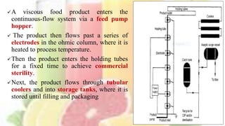 A viscous food product enters the
continuous-flow system via a feed pump
hopper.
 The product then flows past a series of
electrodes in the ohmic column, where it is
heated to process temperature.
Then the product enters the holding tubes
for a fixed time to achieve commercial
sterility.
Next, the product flows through tubular
coolers and into storage tanks, where it is
stored until filling and packaging
9
 