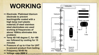 WORKING
➜ Electrode: Platinized titanium
electrode to prevent
leaching(ofte coated with a
high temp inert plastic
material) (if steel stainless
steel electrodees are used
working at frequencies of
above 100khz eliminates this
problem)
➜ Temp 40-140 degree C, for <90
sec followed by cooling for 15
minutes
➜ Pressure of up to 4 bar for UHT
to prevent product from boiling
➜ Frequency 50-60 Hz
➜ Voltage upto 5000 Vhttp://disciplinas.stoa.usp.br/pluginfile.php/234401/mod_resource/content/1/cr1216_13.pdf
 