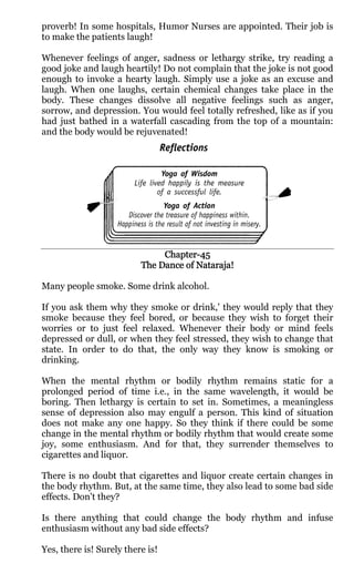 proverb! In some hospitals, Humor Nurses are appointed. Their job is
to make the patients laugh!

Whenever feelings of anger, sadness or lethargy strike, try reading a
good joke and laugh heartily! Do not complain that the joke is not good
enough to invoke a hearty laugh. Simply use a joke as an excuse and
laugh. When one laughs, certain chemical changes take place in the
body. These changes dissolve all negative feelings such as anger,
sorrow, and depression. You would feel totally refreshed, like as if you
had just bathed in a waterfall cascading from the top of a mountain:
and the body would be rejuvenated!




                               Chapter-
                               Chapter-45
                          The Dance of Nataraja!

Many people smoke. Some drink alcohol.

If you ask them why they smoke or drink,' they would reply that they
smoke because they feel bored, or because they wish to forget their
worries or to just feel relaxed. Whenever their body or mind feels
depressed or dull, or when they feel stressed, they wish to change that
state. In order to do that, the only way they know is smoking or
drinking.

When the mental rhythm or bodily rhythm remains static for a
prolonged period of time i.e., in the same wavelength, it would be
boring. Then lethargy is certain to set in. Sometimes, a meaningless
sense of depression also may engulf a person. This kind of situation
does not make any one happy. So they think if there could be some
change in the mental rhythm or bodily rhythm that would create some
joy, some enthusiasm. And for that, they surrender themselves to
cigarettes and liquor.

There is no doubt that cigarettes and liquor create certain changes in
the body rhythm. But, at the same time, they also lead to some bad side
effects. Don't they?

Is there anything that could change the body rhythm and infuse
enthusiasm without any bad side effects?

Yes, there is! Surely there is!
 