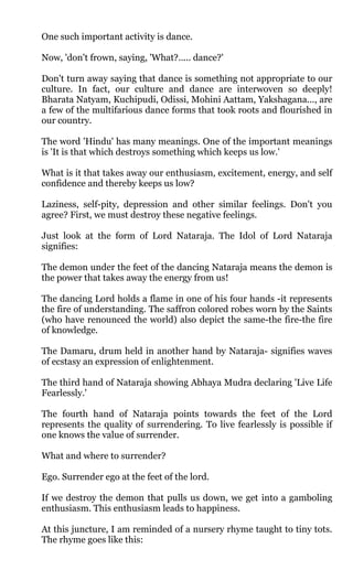 One such important activity is dance.

Now, 'don't frown, saying, 'What?..... dance?'

Don't turn away saying that dance is something not appropriate to our
culture. In fact, our culture and dance are interwoven so deeply!
Bharata Natyam, Kuchipudi, Odissi, Mohini Aattam, Yakshagana..., are
a few of the multifarious dance forms that took roots and flourished in
our country.

The word 'Hindu' has many meanings. One of the important meanings
is 'It is that which destroys something which keeps us low.'

What is it that takes away our enthusiasm, excitement, energy, and self
confidence and thereby keeps us low?

Laziness, self-pity, depression and other similar feelings. Don't you
agree? First, we must destroy these negative feelings.

Just look at the form of Lord Nataraja. The Idol of Lord Nataraja
signifies:

The demon under the feet of the dancing Nataraja means the demon is
the power that takes away the energy from us!

The dancing Lord holds a flame in one of his four hands -it represents
the fire of understanding. The saffron colored robes worn by the Saints
(who have renounced the world) also depict the same-the fire-the fire
of knowledge.

The Damaru, drum held in another hand by Nataraja- signifies waves
of ecstasy an expression of enlightenment.

The third hand of Nataraja showing Abhaya Mudra declaring 'Live Life
Fearlessly.'

The fourth hand of Nataraja points towards the feet of the Lord
represents the quality of surrendering. To live fearlessly is possible if
one knows the value of surrender.

What and where to surrender?

Ego. Surrender ego at the feet of the lord.

If we destroy the demon that pulls us down, we get into a gamboling
enthusiasm. This enthusiasm leads to happiness.

At this juncture, I am reminded of a nursery rhyme taught to tiny tots.
The rhyme goes like this:
 
